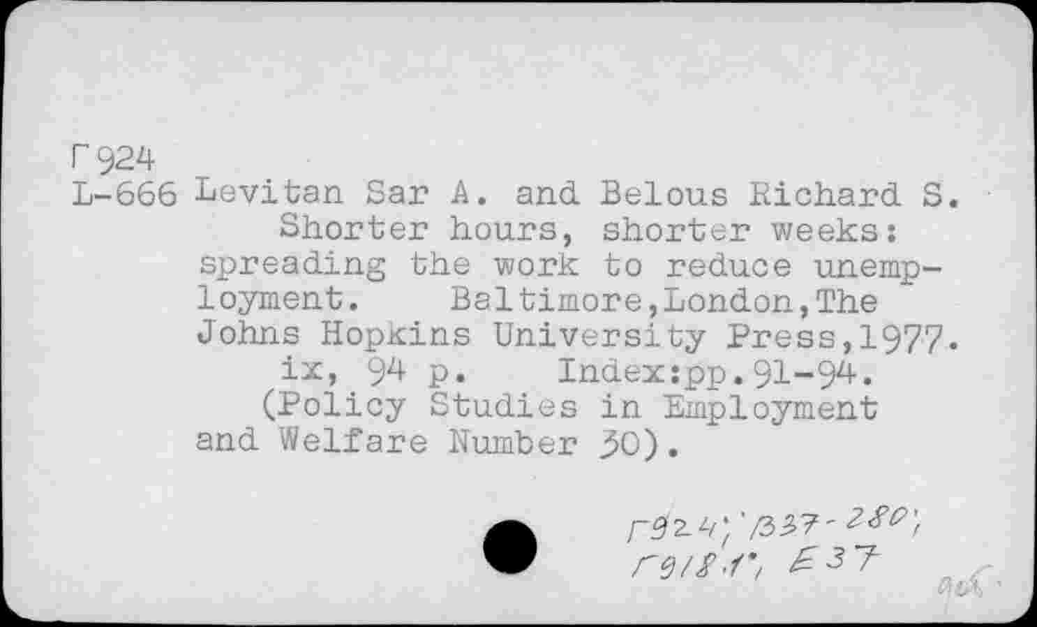 ﻿0 924
L-666 Levitan Sar A. and Belous Richard S.
Shorter hours, shorter weeks: spreading the work to reduce unemployment. Baltimore,London,The Johns Hopkins University Press,1977.
ix, 94 p. Index:pp.91-94.
(Policy Studies in Employment and Welfare Number 50).
/-92.^* '/3^7'
r^S.r, E3T ..